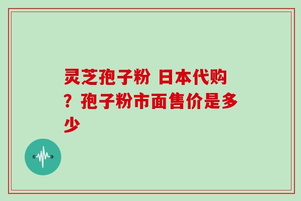 灵芝孢子粉 日本代购？孢子粉市面售价是多少