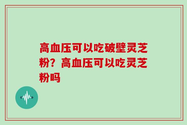 高可以吃破壁灵芝粉？高可以吃灵芝粉吗