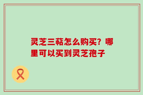 灵芝三萜怎么购买？哪里可以买到灵芝孢子