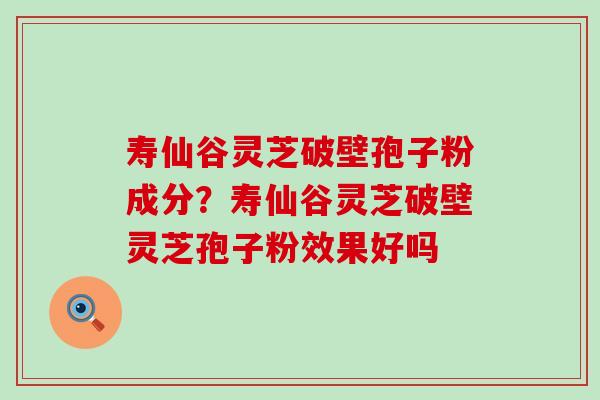 寿仙谷灵芝破壁孢子粉成分？寿仙谷灵芝破壁灵芝孢子粉效果好吗