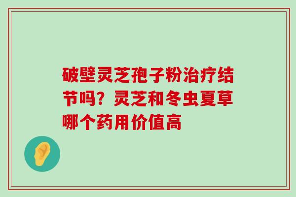 破壁灵芝孢子粉结节吗？灵芝和冬虫夏草哪个药用价值高