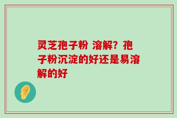 灵芝孢子粉 溶解？孢子粉沉淀的好还是易溶解的好