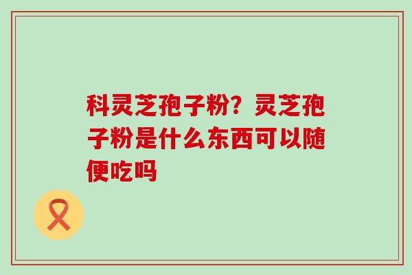 科灵芝孢子粉？灵芝孢子粉是什么东西可以随便吃吗