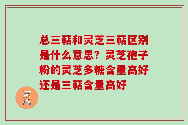 总三萜和灵芝三萜区别是什么意思？灵芝孢子粉的灵芝多糖含量高好还是三萜含量高好