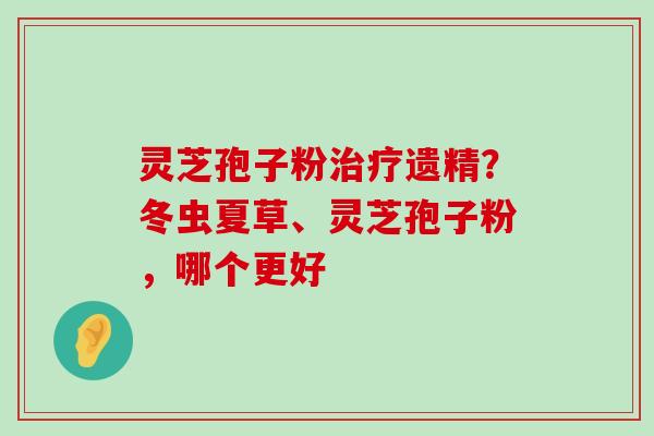 灵芝孢子粉遗精？冬虫夏草、灵芝孢子粉，哪个更好