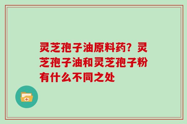 灵芝孢子油原料药？灵芝孢子油和灵芝孢子粉有什么不同之处