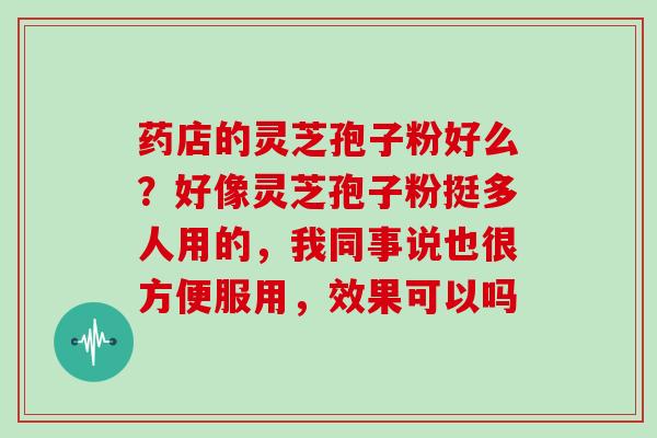 药店的灵芝孢子粉好么？好像灵芝孢子粉挺多人用的，我同事说也很方便服用，效果可以吗