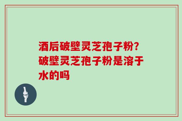 酒后破壁灵芝孢子粉？破壁灵芝孢子粉是溶于水的吗