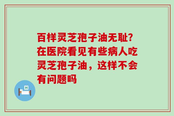 百样灵芝孢子油无耻？在医院看见有些人吃灵芝孢子油，这样不会有问题吗