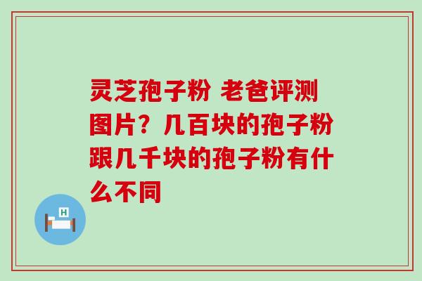 灵芝孢子粉 老爸评测图片？几百块的孢子粉跟几千块的孢子粉有什么不同