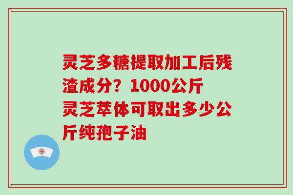 灵芝多糖提取加工后残渣成分？1000公斤灵芝萃体可取出多少公斤纯孢子油