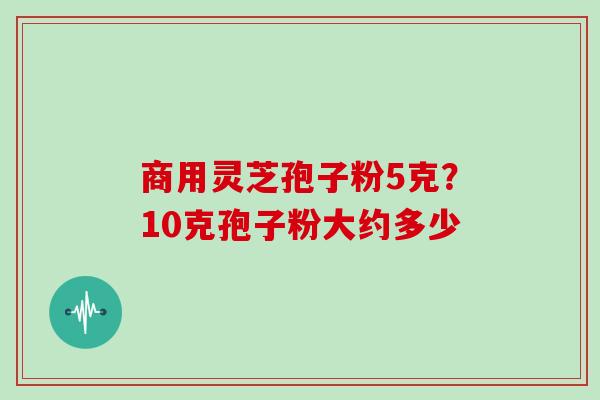 商用灵芝孢子粉5克？10克孢子粉大约多少