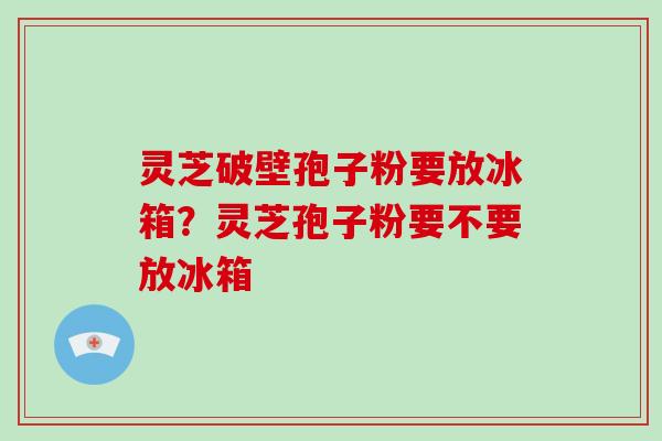 灵芝破壁孢子粉要放冰箱？灵芝孢子粉要不要放冰箱