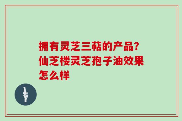 拥有灵芝三萜的产品？仙芝楼灵芝孢子油效果怎么样