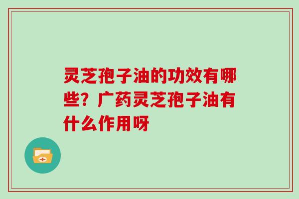 灵芝孢子油的功效有哪些？广药灵芝孢子油有什么作用呀