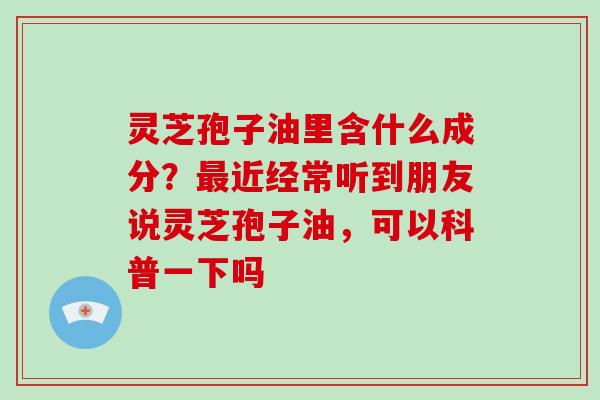 灵芝孢子油里含什么成分？近经常听到朋友说灵芝孢子油，可以科普一下吗