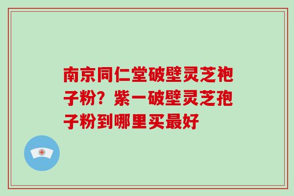 南京同仁堂破壁灵芝袍子粉？紫一破壁灵芝孢子粉到哪里买好