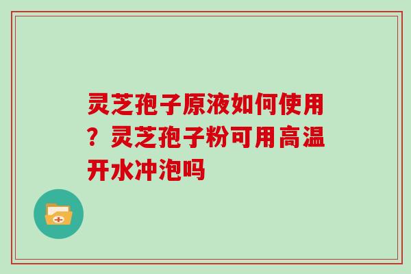 灵芝孢子原液如何使用？灵芝孢子粉可用高温开水冲泡吗