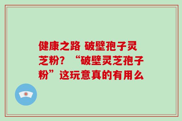 健康之路 破壁孢子灵芝粉？“破壁灵芝孢子粉”这玩意真的有用么