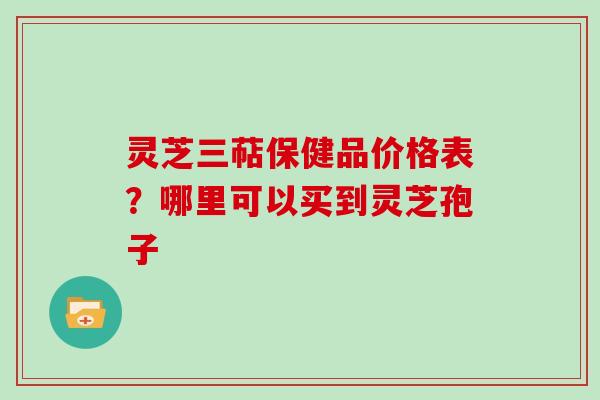 灵芝三萜保健品价格表？哪里可以买到灵芝孢子