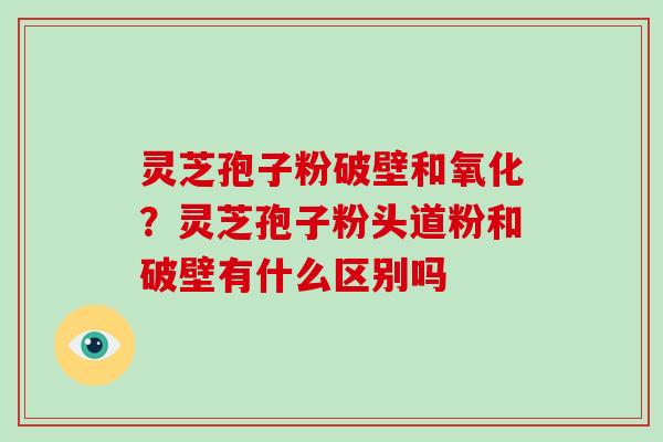 灵芝孢子粉破壁和氧化？灵芝孢子粉头道粉和破壁有什么区别吗