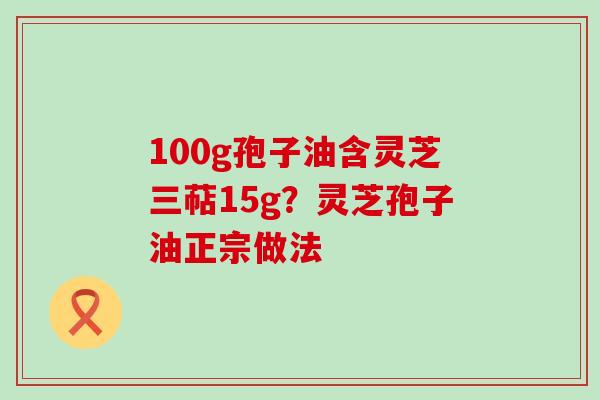 100g孢子油含灵芝三萜15g？灵芝孢子油正宗做法