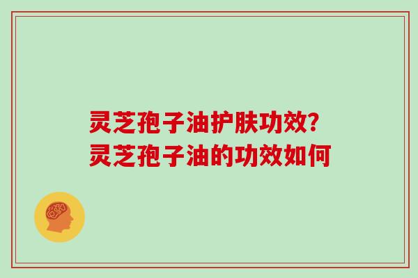 灵芝孢子油护肤功效？灵芝孢子油的功效如何