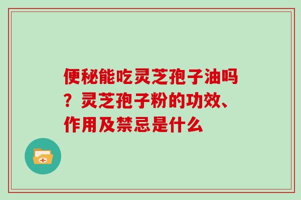 能吃灵芝孢子油吗？灵芝孢子粉的功效、作用及禁忌是什么