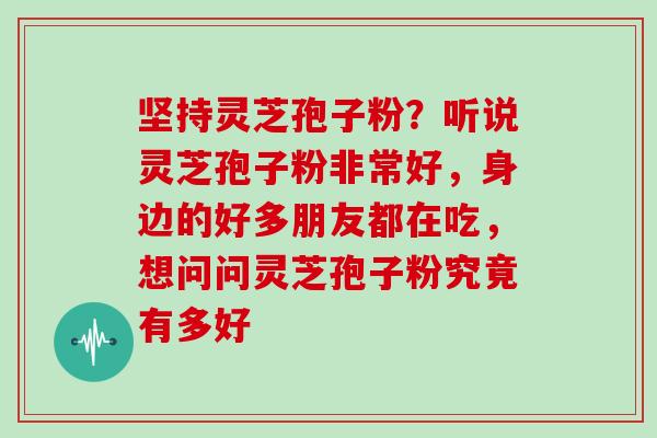 坚持灵芝孢子粉？听说灵芝孢子粉非常好，身边的好多朋友都在吃，想问问灵芝孢子粉究竟有多好