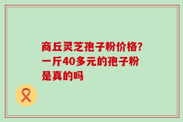 商丘灵芝孢子粉价格？一斤40多元的孢子粉是真的吗