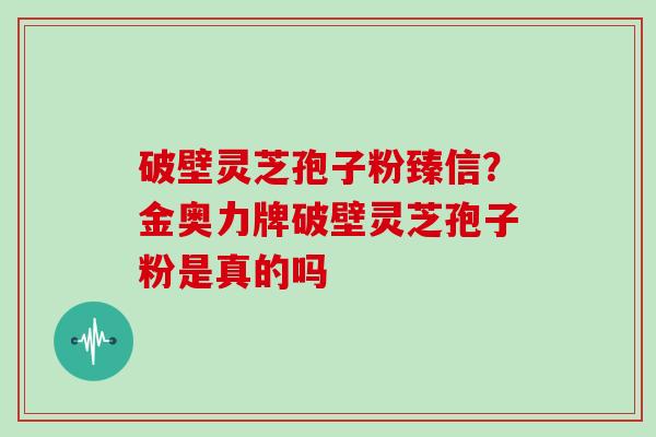 破壁灵芝孢子粉臻信？金奥力牌破壁灵芝孢子粉是真的吗