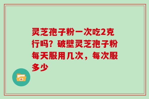 灵芝孢子粉一次吃2克行吗？破壁灵芝孢子粉每天服用几次，每次服多少