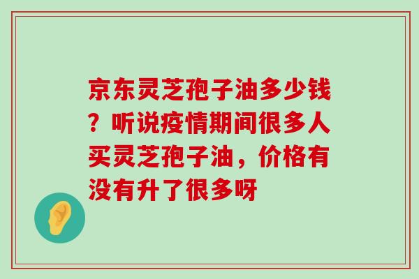 京东灵芝孢子油多少钱？听说疫情期间很多人买灵芝孢子油，价格有没有升了很多呀