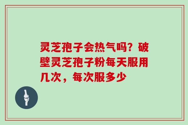 灵芝孢子会热气吗？破壁灵芝孢子粉每天服用几次，每次服多少