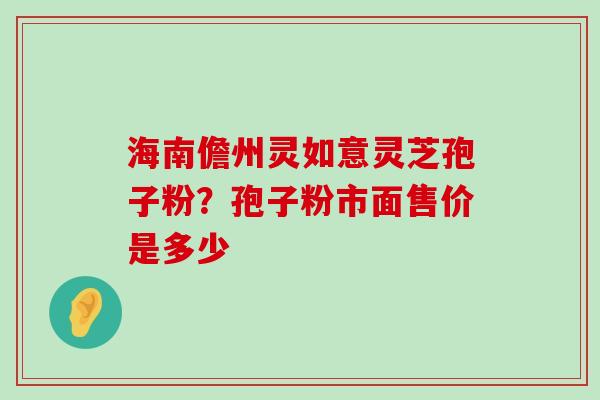 海南儋州灵如意灵芝孢子粉？孢子粉市面售价是多少