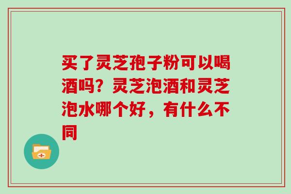 买了灵芝孢子粉可以喝酒吗？灵芝泡酒和灵芝泡水哪个好，有什么不同