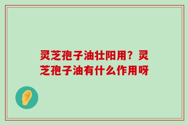 灵芝孢子油壮阳用？灵芝孢子油有什么作用呀