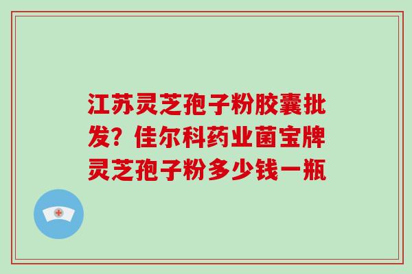 江苏灵芝孢子粉胶囊批发？佳尔科药业菌宝牌灵芝孢子粉多少钱一瓶