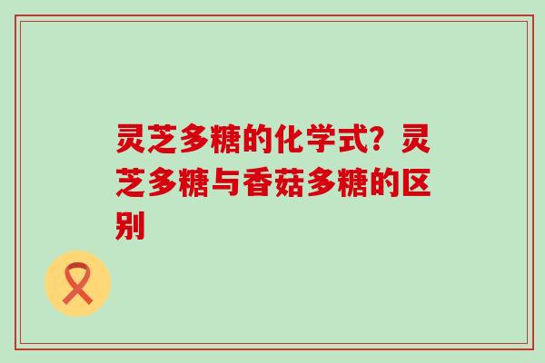 灵芝多糖的化学式？灵芝多糖与香菇多糖的区别