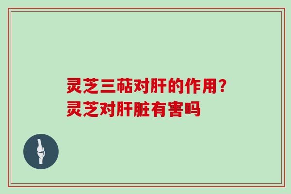 灵芝三萜对的作用？灵芝对有害吗