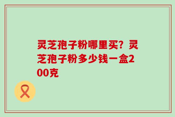 灵芝孢子粉哪里买？灵芝孢子粉多少钱一盒200克