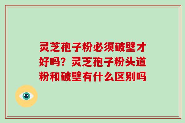 灵芝孢子粉必须破壁才好吗？灵芝孢子粉头道粉和破壁有什么区别吗