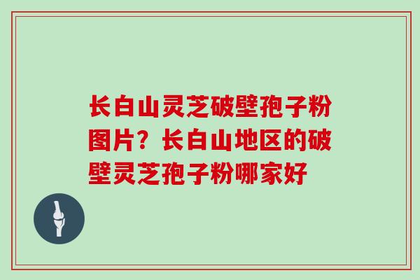 长白山灵芝破壁孢子粉图片？长白山地区的破壁灵芝孢子粉哪家好