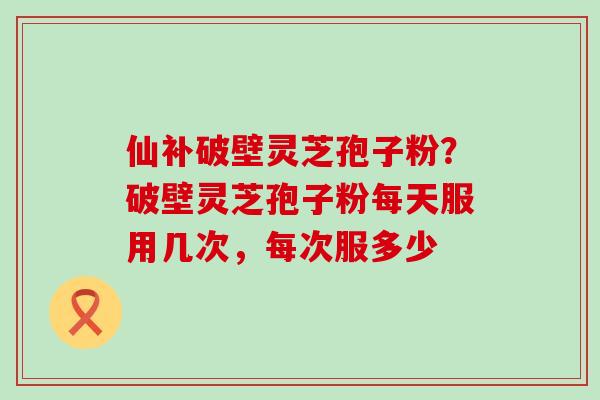 仙补破壁灵芝孢子粉？破壁灵芝孢子粉每天服用几次，每次服多少