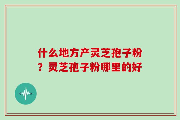 什么地方产灵芝孢子粉？灵芝孢子粉哪里的好