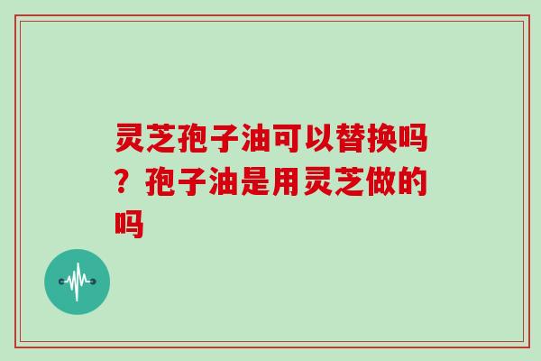 灵芝孢子油可以替换吗？孢子油是用灵芝做的吗