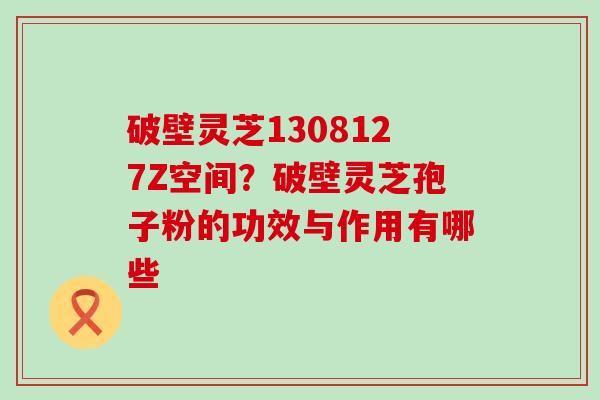 破壁灵芝1308127Z空间？破壁灵芝孢子粉的功效与作用有哪些