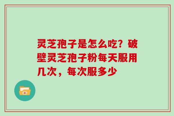 灵芝孢子是怎么吃？破壁灵芝孢子粉每天服用几次，每次服多少