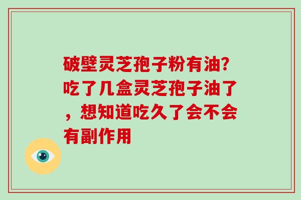 破壁灵芝孢子粉有油？吃了几盒灵芝孢子油了，想知道吃久了会不会有副作用