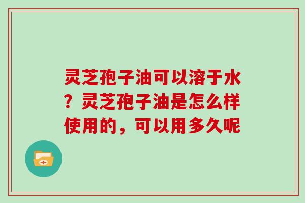 灵芝孢子油可以溶于水？灵芝孢子油是怎么样使用的，可以用多久呢